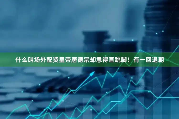 什么叫场外配资皇帝唐德宗却急得直跳脚！有一回退朝