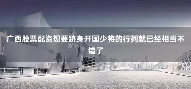 广西股票配资想要跻身开国少将的行列就已经相当不错了
