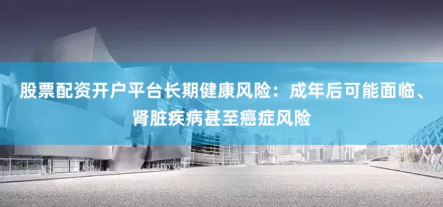 股票配资开户平台长期健康风险：成年后可能面临、肾脏疾病甚至癌症风险