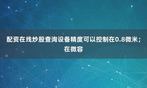 配资在线炒股查询设备精度可以控制在0.8微米；在微容