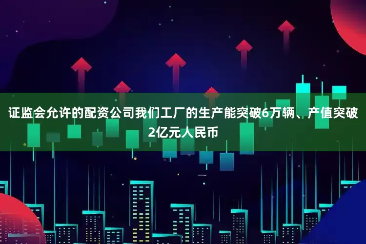 证监会允许的配资公司我们工厂的生产能突破6万辆、产值突破2亿元人民币