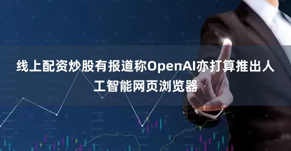 线上配资炒股有报道称OpenAI亦打算推出人工智能网页浏览器
