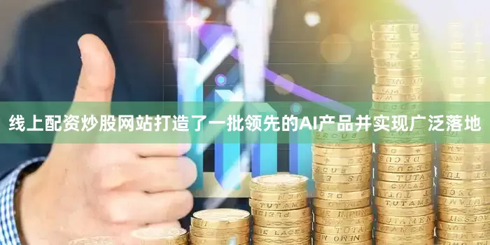 线上配资炒股网站打造了一批领先的AI产品并实现广泛落地