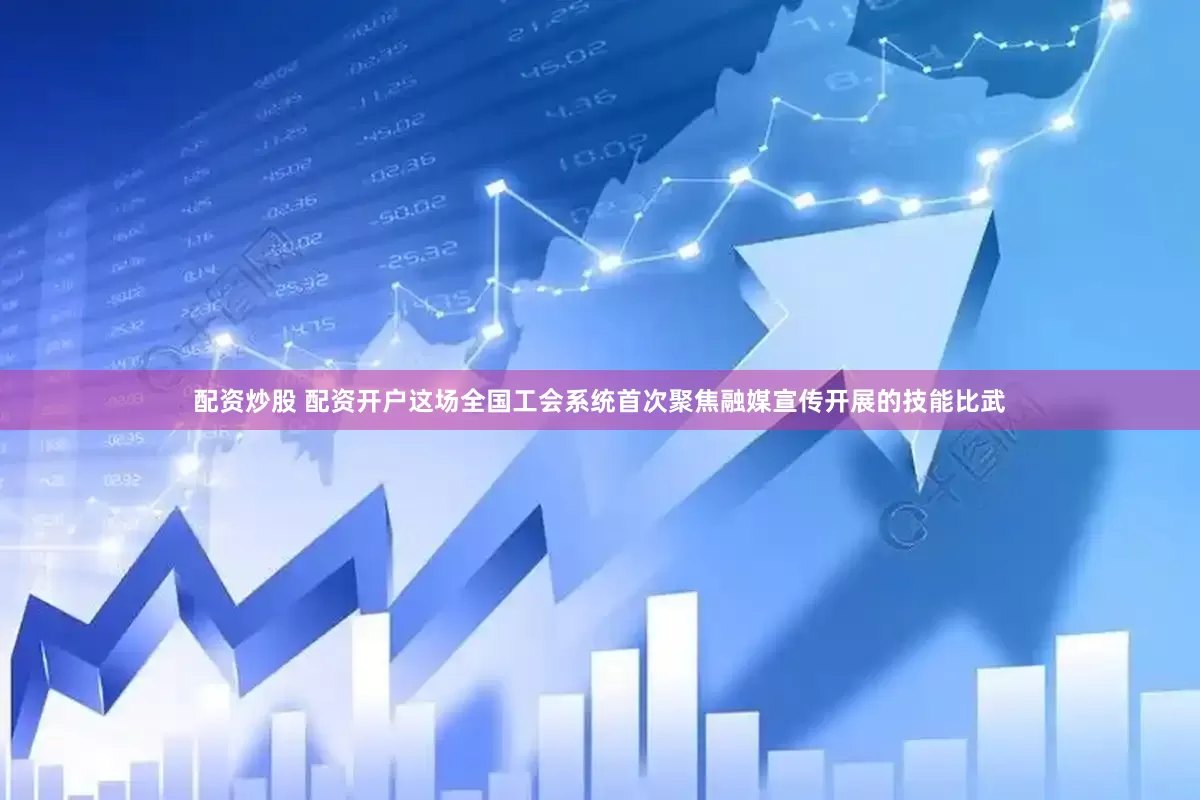 配资炒股 配资开户这场全国工会系统首次聚焦融媒宣传开展的技能比武