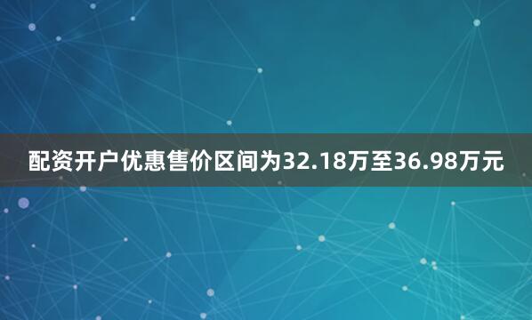 配资开户优惠售价区间为32.18万至36.98万元