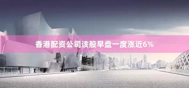 香港配资公司该股早盘一度涨近6%