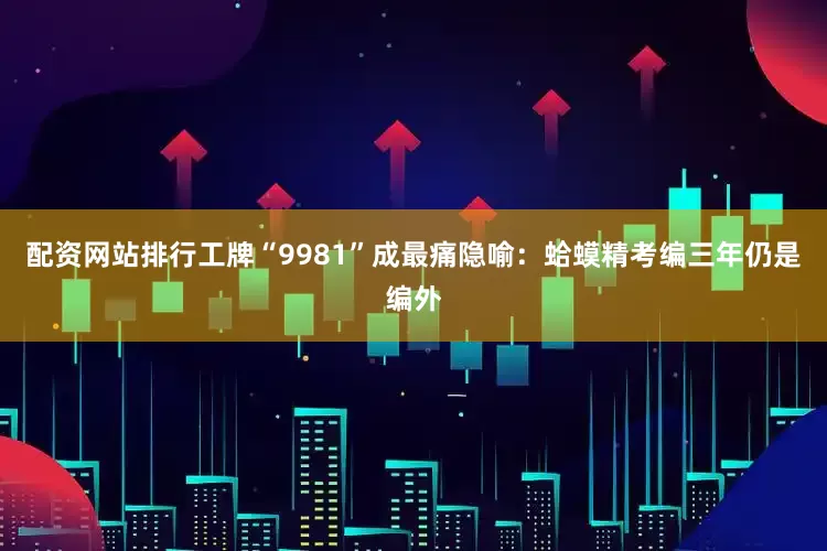 配资网站排行工牌“9981”成最痛隐喻：蛤蟆精考编三年仍是编外