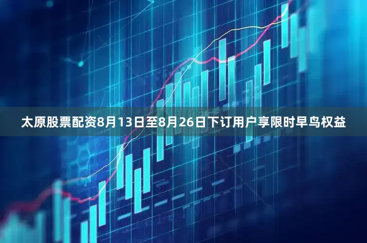 太原股票配资8月13日至8月26日下订用户享限时早鸟权益