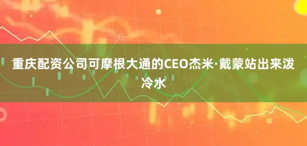 重庆配资公司可摩根大通的CEO杰米·戴蒙站出来泼冷水